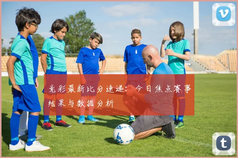 竞彩最新比分速递：今日焦点赛事结果与数据分析