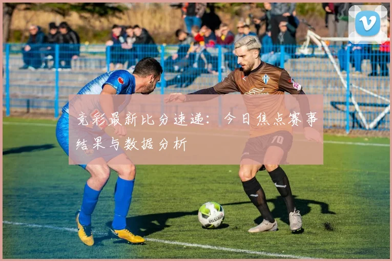 竞彩最新比分速递：今日焦点赛事结果与数据分析
