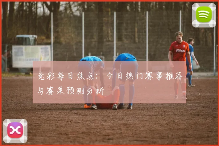竞彩每日焦点：今日热门赛事推荐与赛果预测分析